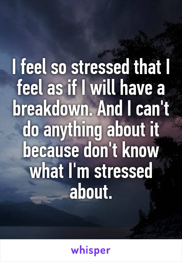 I feel so stressed that I feel as if I will have a breakdown. And I can't do anything about it because don't know what I'm stressed about.
