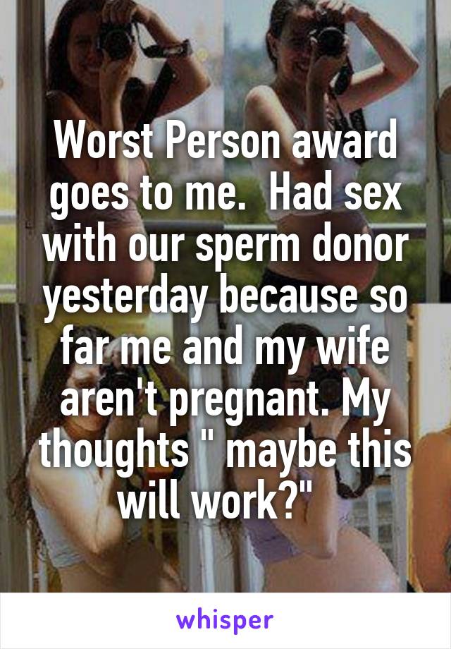 Worst Person award goes to me.  Had sex with our sperm donor yesterday because so far me and my wife aren't pregnant. My thoughts " maybe this will work?"  