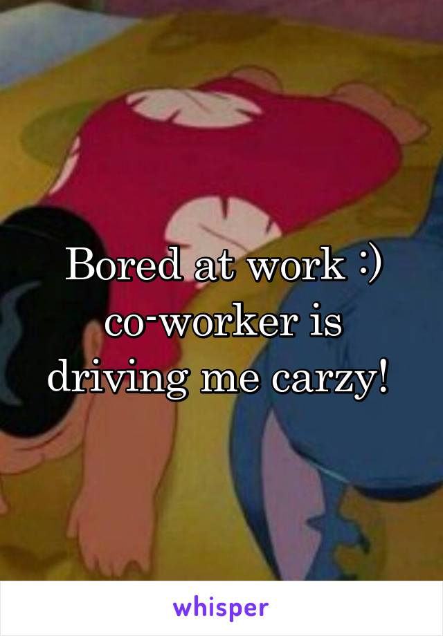 Bored at work :) co-worker is driving me carzy! 