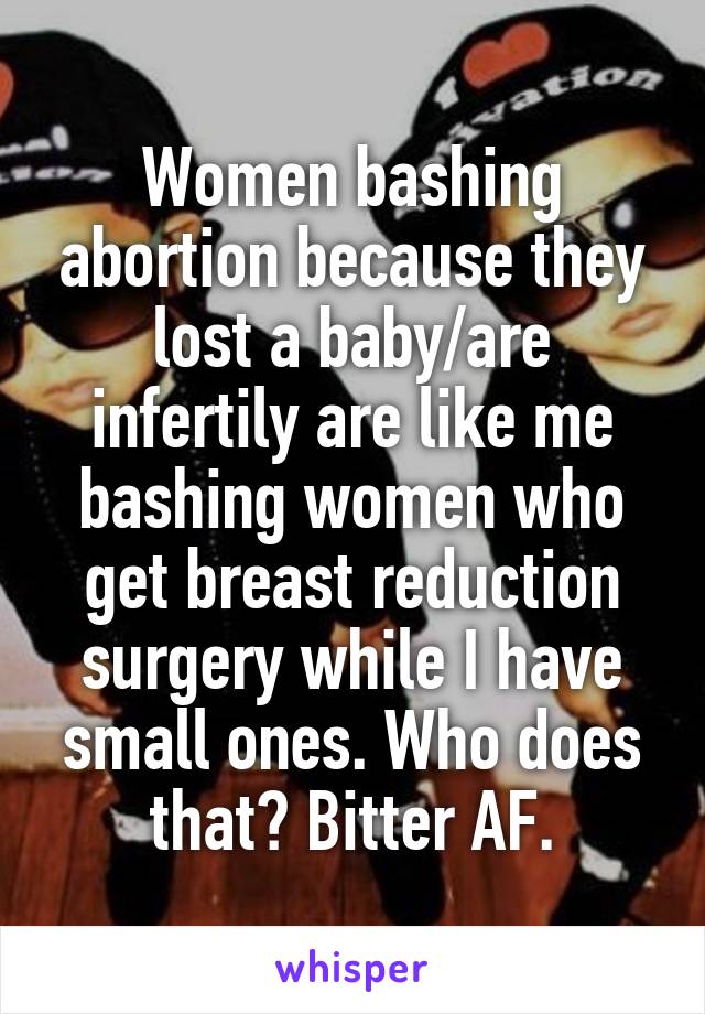Women bashing abortion because they lost a baby/are infertily are like me bashing women who get breast reduction surgery while I have small ones. Who does that? Bitter AF.