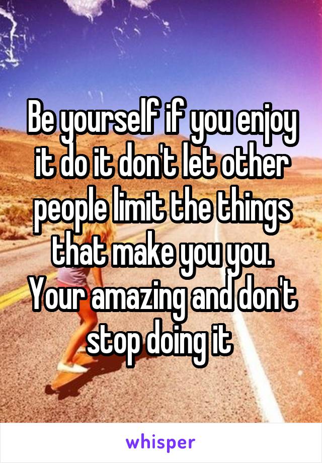 Be yourself if you enjoy it do it don't let other people limit the things that make you you. Your amazing and don't stop doing it 