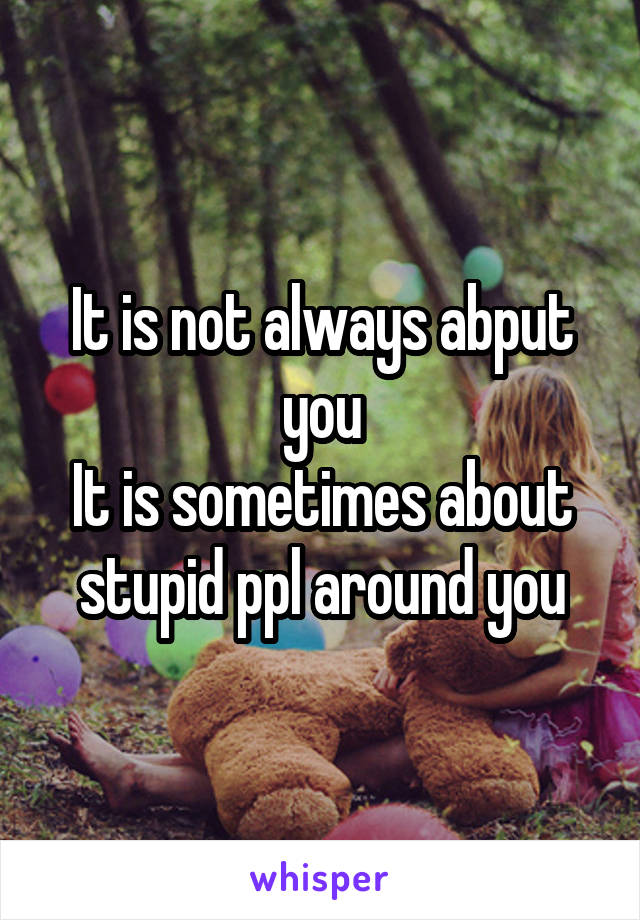 It is not always abput you
It is sometimes about stupid ppl around you
