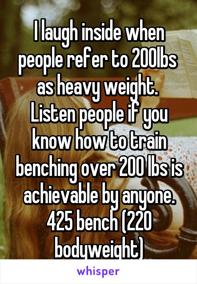 I laugh inside when people refer to 200lbs  as heavy weight.  Listen people if you know how to train benching over 200 lbs is achievable by anyone. 425 bench (220 bodyweight)