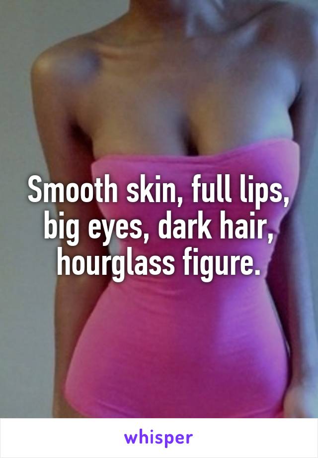 Smooth skin, full lips, big eyes, dark hair, hourglass figure.