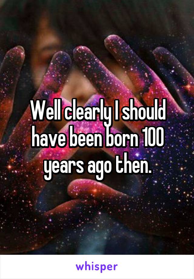 Well clearly I should have been born 100 years ago then.