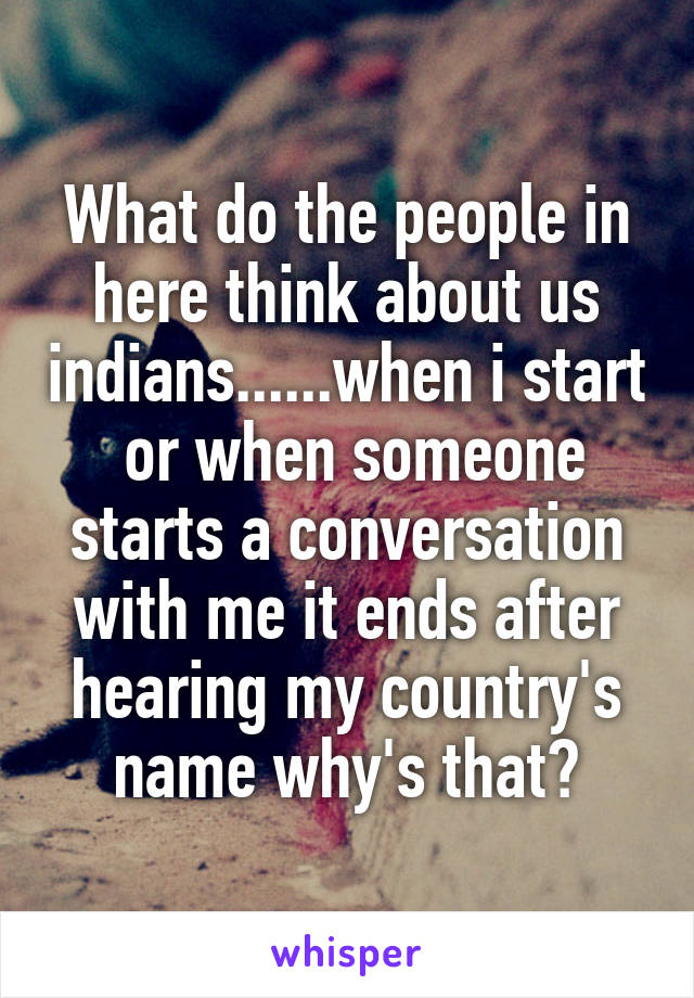 What do the people in here think about us indians......when i start  or when someone starts a conversation with me it ends after hearing my country's name why's that?