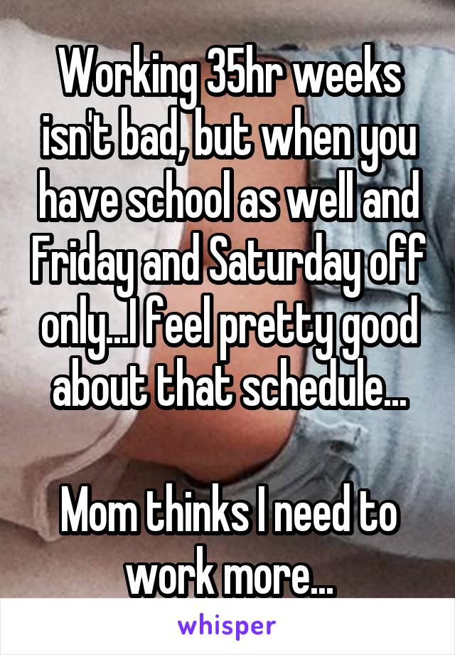 Working 35hr weeks isn't bad, but when you have school as well and Friday and Saturday off only...I feel pretty good about that schedule...

Mom thinks I need to work more...
