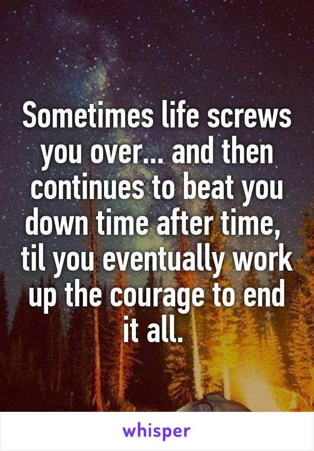 Sometimes life screws you over... and then continues to beat you down time after time,  til you eventually work up the courage to end it all. 