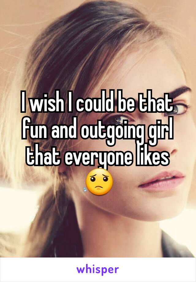 I wish I could be that fun and outgoing girl that everyone likes😟