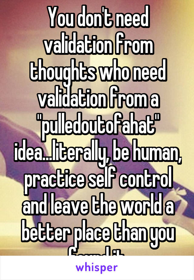 You don't need validation from thoughts who need validation from a "pulledoutofahat" idea...literally, be human, practice self control and leave the world a better place than you found it.