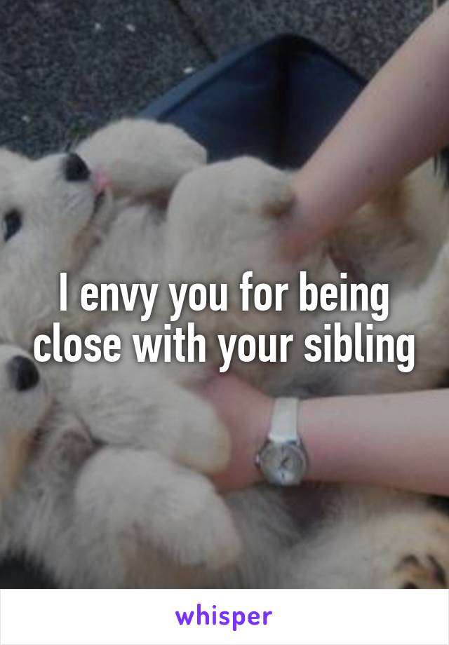 I envy you for being close with your sibling
