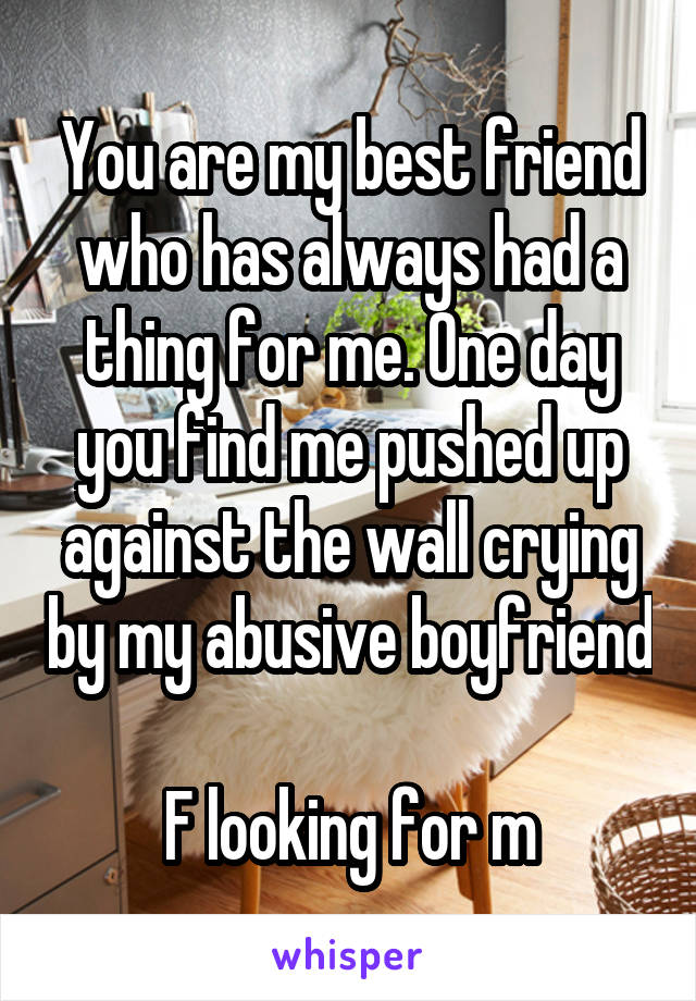You are my best friend who has always had a thing for me. One day you find me pushed up against the wall crying by my abusive boyfriend 
F looking for m