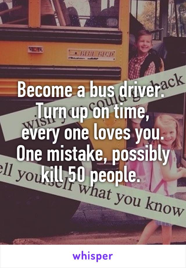 Become a bus driver. 
Turn up on time, every one loves you. One mistake, possibly kill 50 people. 