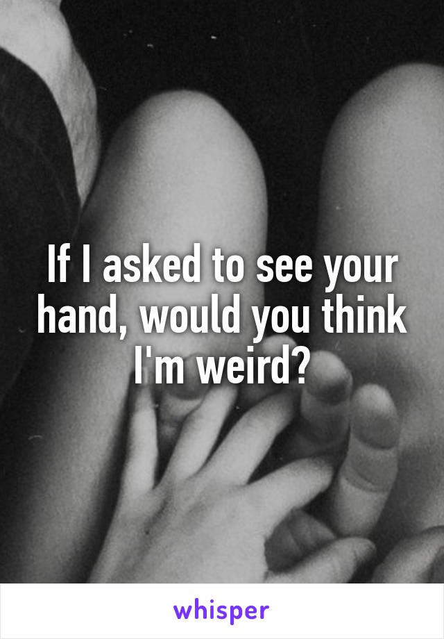 If I asked to see your hand, would you think I'm weird?