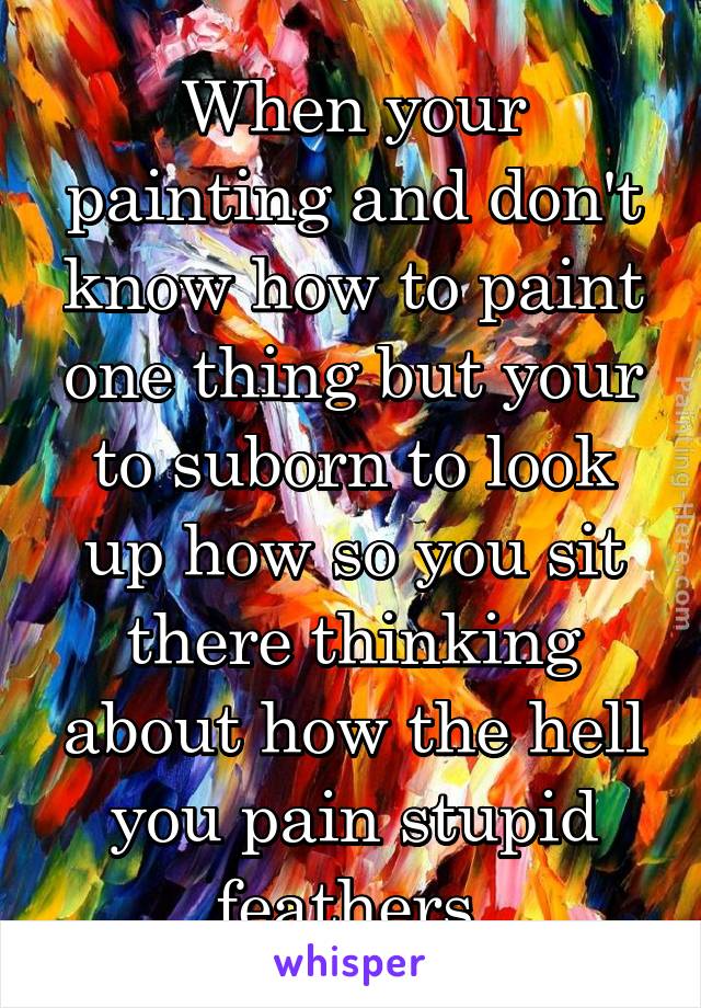 When your painting and don't know how to paint one thing but your to suborn to look up how so you sit there thinking about how the hell you pain stupid feathers 