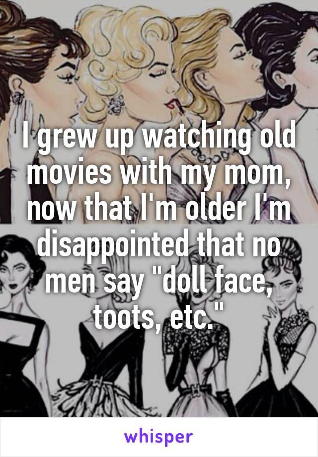 I grew up watching old movies with my mom, now that I'm older I'm disappointed that no men say "doll face, toots, etc."