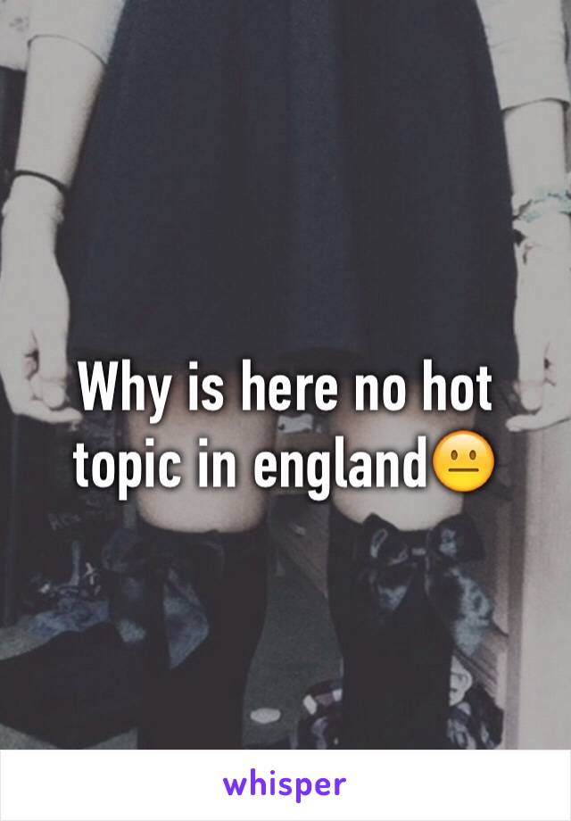 Why is here no hot topic in england😐