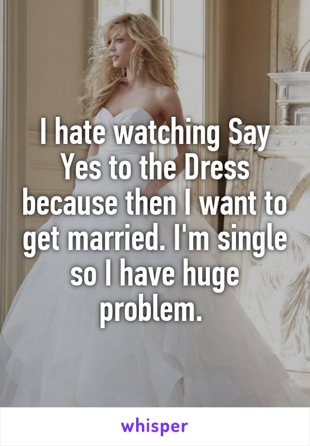 I hate watching Say Yes to the Dress because then I want to get married. I'm single so I have huge problem. 