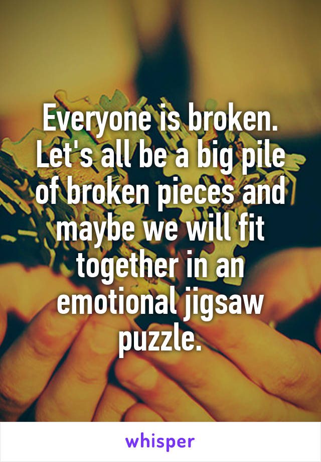 Everyone is broken. Let's all be a big pile of broken pieces and maybe we will fit together in an emotional jigsaw puzzle.
