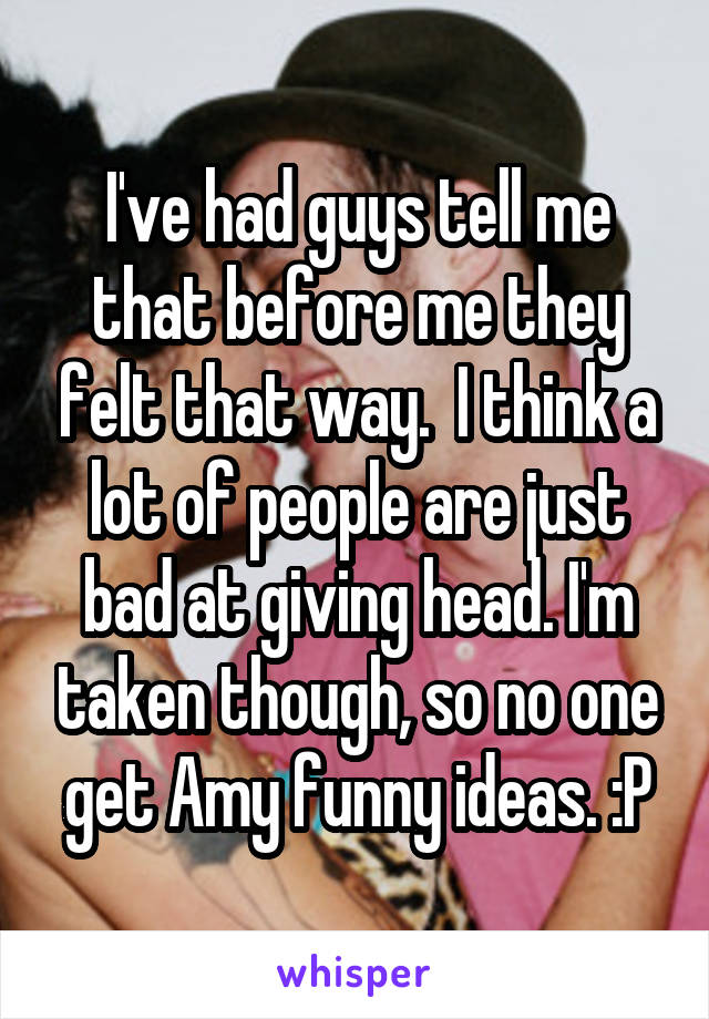 I've had guys tell me that before me they felt that way.  I think a lot of people are just bad at giving head. I'm taken though, so no one get Amy funny ideas. :P