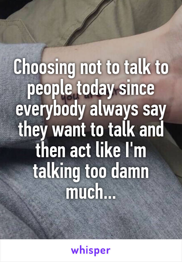 Choosing not to talk to people today since everybody always say they want to talk and then act like I'm talking too damn much...