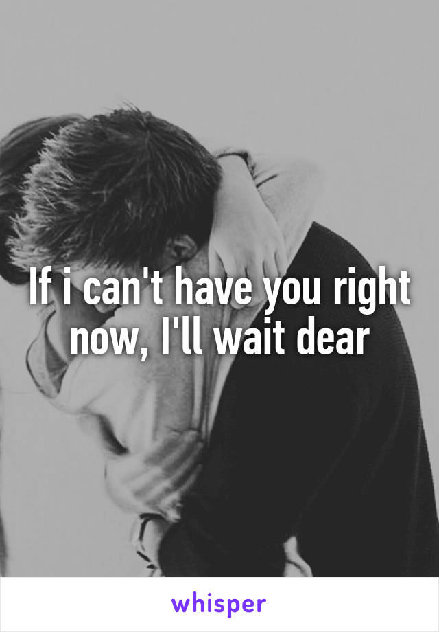 If i can't have you right now, I'll wait dear
