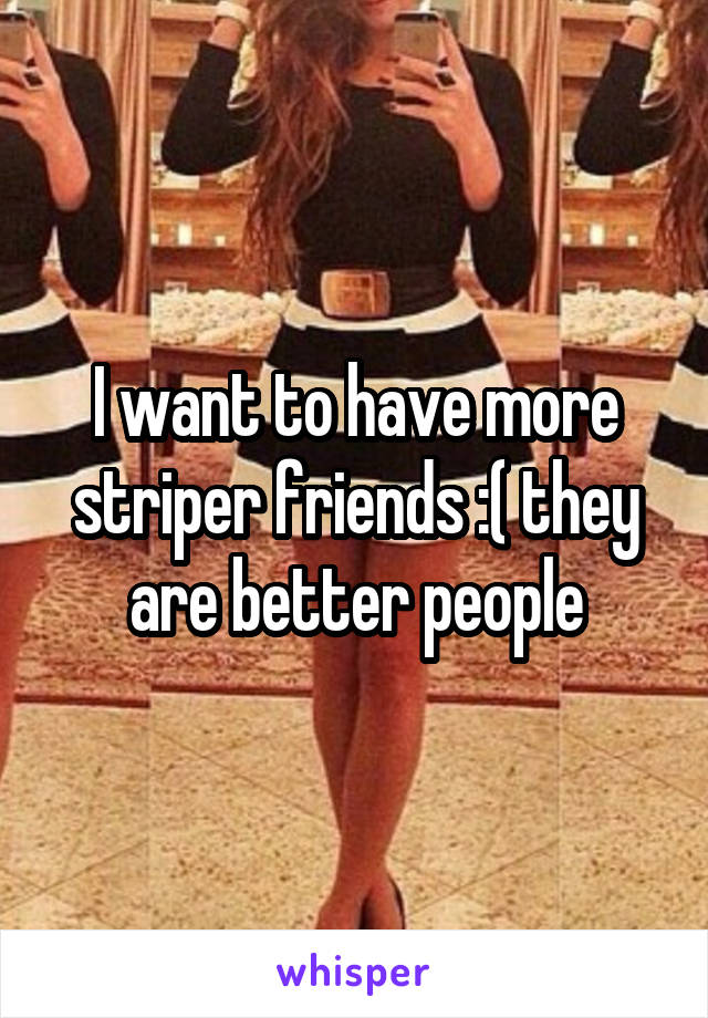 I want to have more striper friends :( they are better people