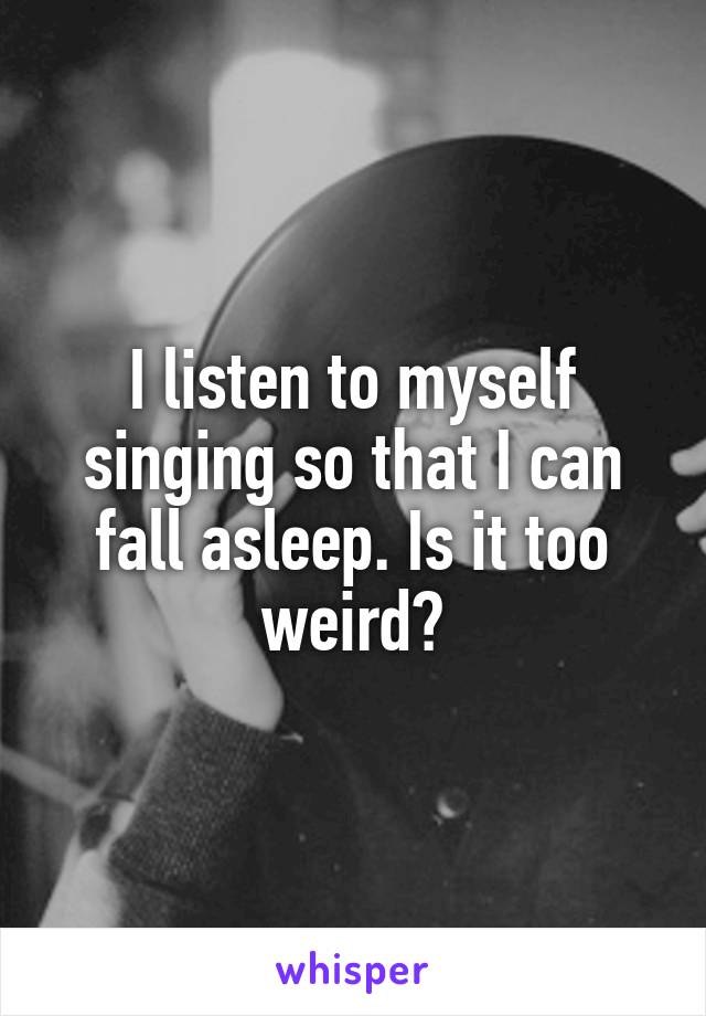 I listen to myself singing so that I can fall asleep. Is it too weird?
