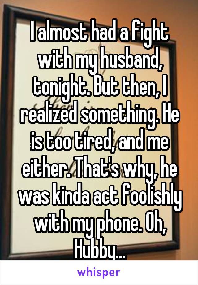 I almost had a fight with my husband, tonight. But then, I realized something. He is too tired, and me either. That's why, he was kinda act foolishly with my phone. Oh, Hubby...