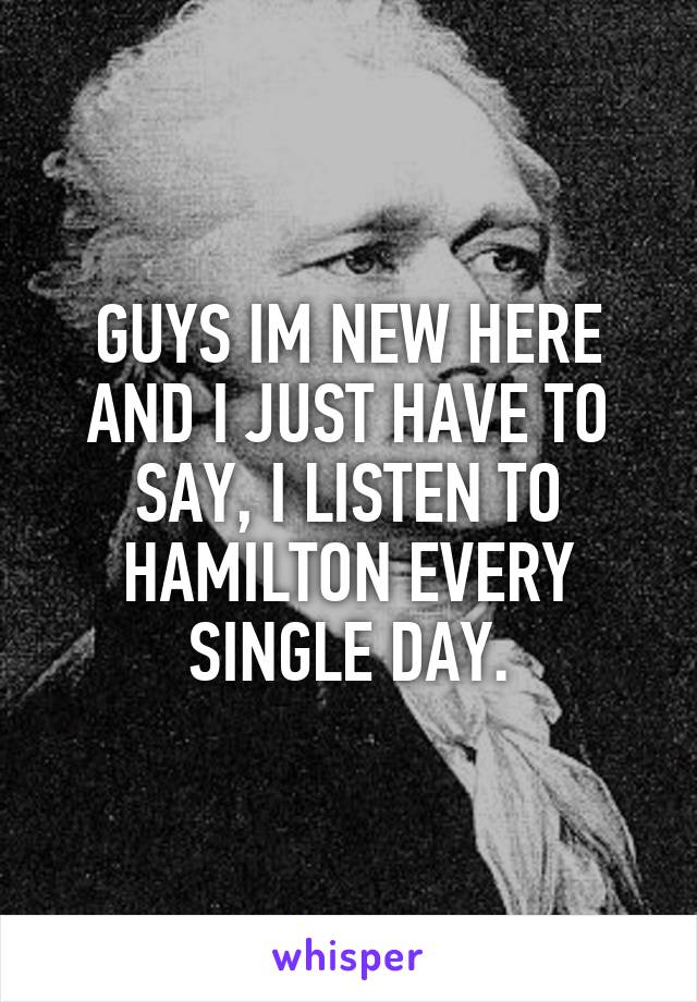 GUYS IM NEW HERE AND I JUST HAVE TO SAY, I LISTEN TO HAMILTON EVERY SINGLE DAY.