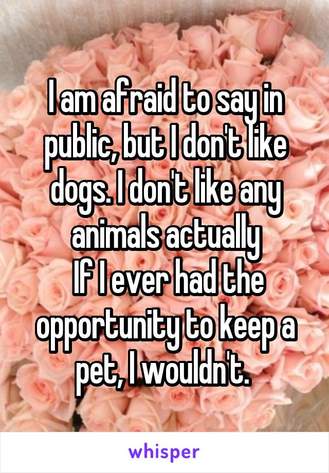 I am afraid to say in public, but I don't like dogs. I don't like any animals actually
 If I ever had the opportunity to keep a pet, I wouldn't. 