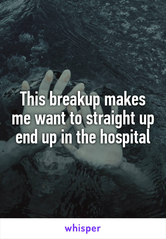 This breakup makes me want to straight up end up in the hospital