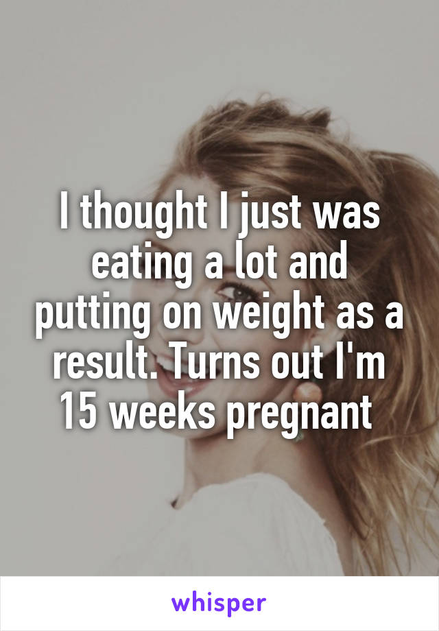 I thought I just was eating a lot and putting on weight as a result. Turns out I'm 15 weeks pregnant 