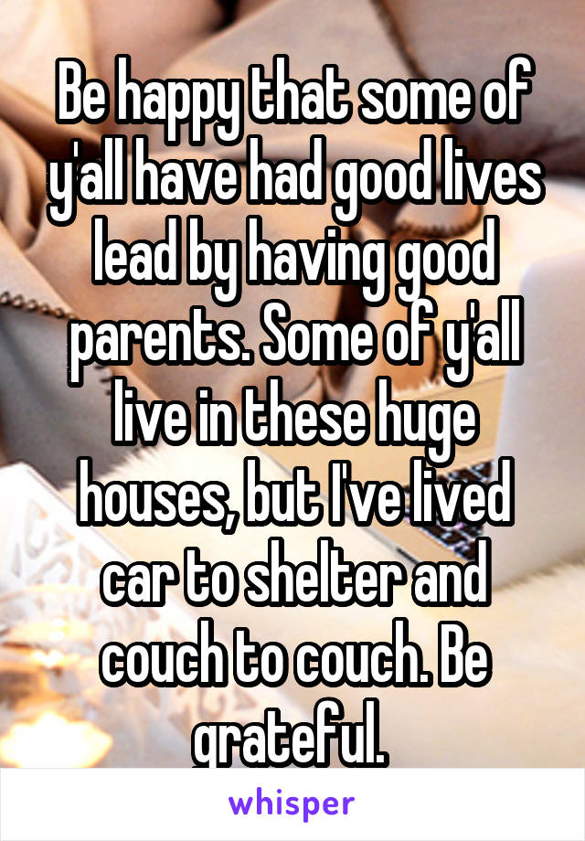 Be happy that some of y'all have had good lives lead by having good parents. Some of y'all live in these huge houses, but I've lived car to shelter and couch to couch. Be grateful. 