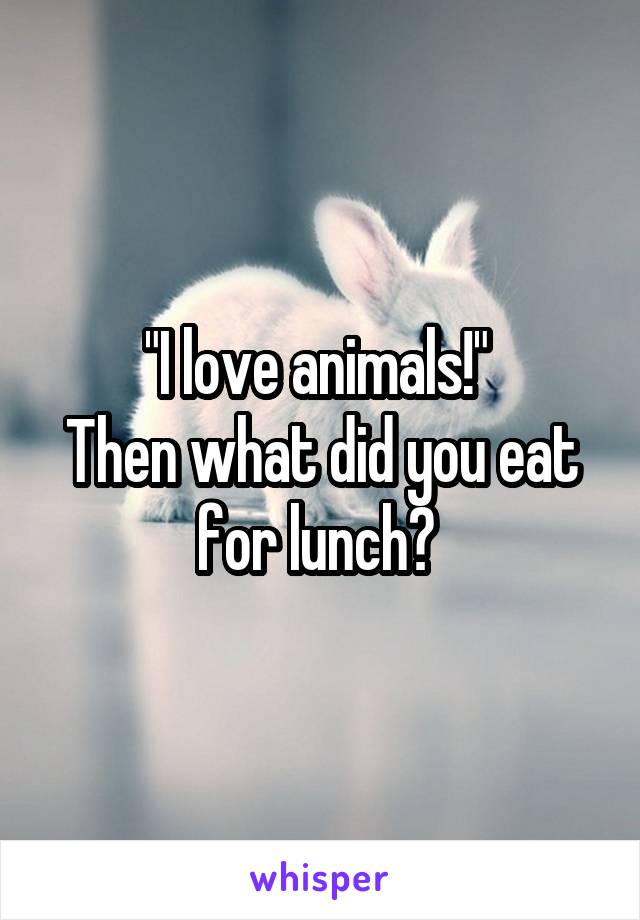 "I love animals!" 
Then what did you eat for lunch? 
