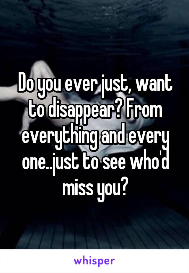 Do you ever just, want to disappear? From everything and every one..just to see who'd miss you?