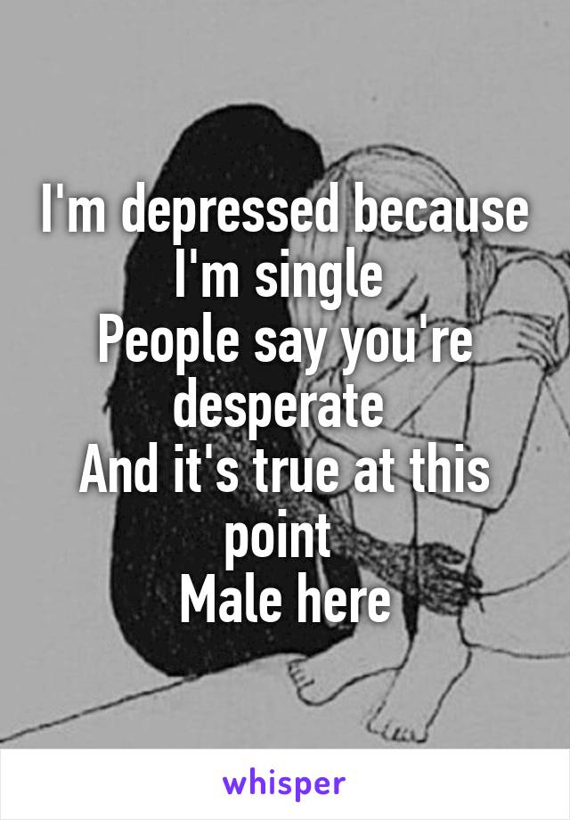 I'm depressed because I'm single 
People say you're desperate 
And it's true at this point 
Male here