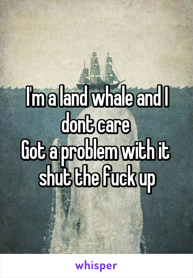I'm a land whale and I dont care 
 Got a problem with it   shut the fuck up
