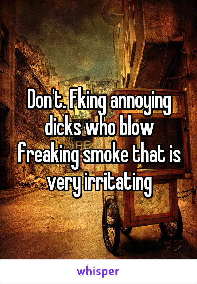 Don't. Fking annoying dicks who blow freaking smoke that is very irritating