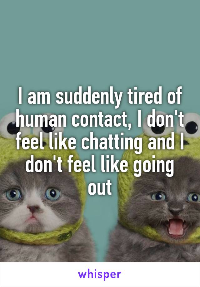 I am suddenly tired of human contact, I don't feel like chatting and I don't feel like going out