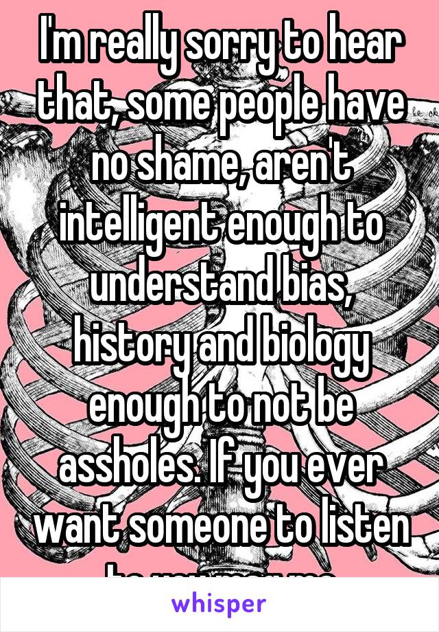 I'm really sorry to hear that, some people have no shame, aren't intelligent enough to understand bias, history and biology enough to not be assholes. If you ever want someone to listen to you msg me