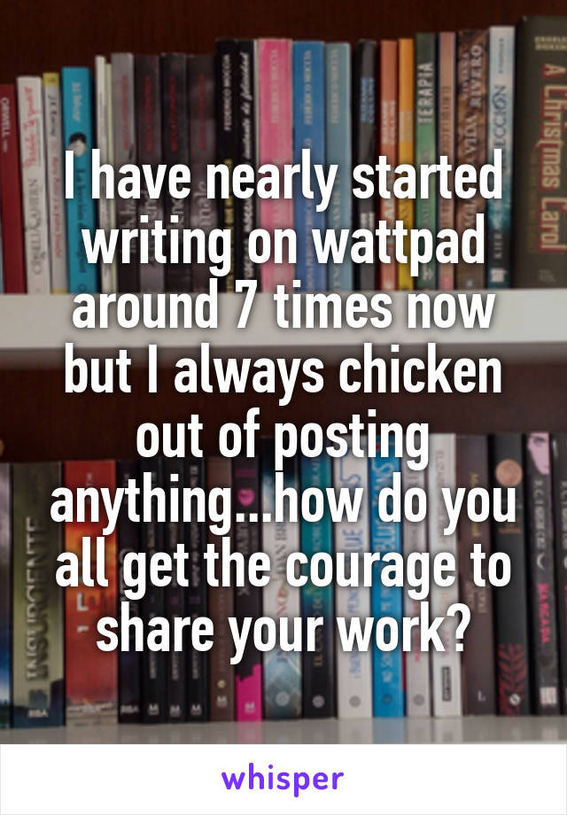 I have nearly started writing on wattpad around 7 times now but I always chicken out of posting anything...how do you all get the courage to share your work?