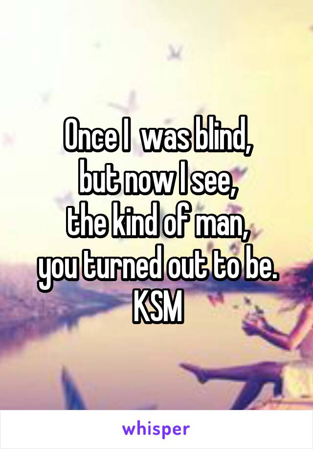 Once I  was blind,
but now I see,
 the kind of man, 
you turned out to be.
KSM