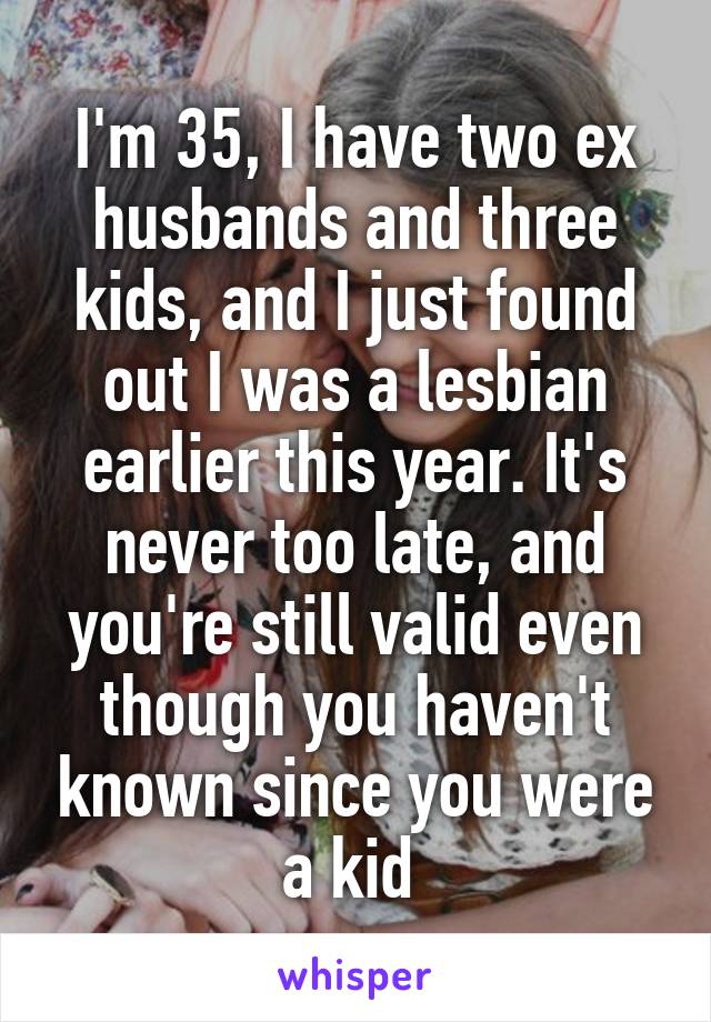 I'm 35, I have two ex husbands and three kids, and I just found out I was a lesbian earlier this year. It's never too late, and you're still valid even though you haven't known since you were a kid 