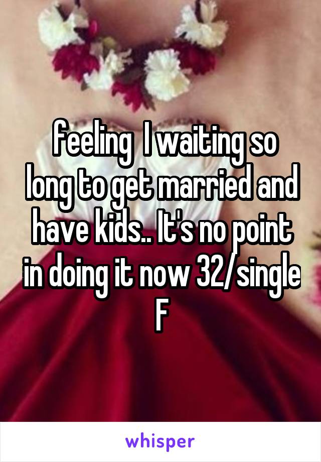  feeling  I waiting so long to get married and have kids.. It's no point in doing it now 32/single F