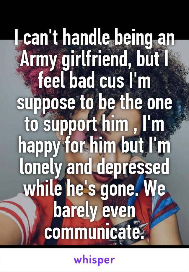 I can't handle being an Army girlfriend, but I feel bad cus I'm suppose to be the one to support him , I'm happy for him but I'm lonely and depressed while he's gone. We barely even communicate.