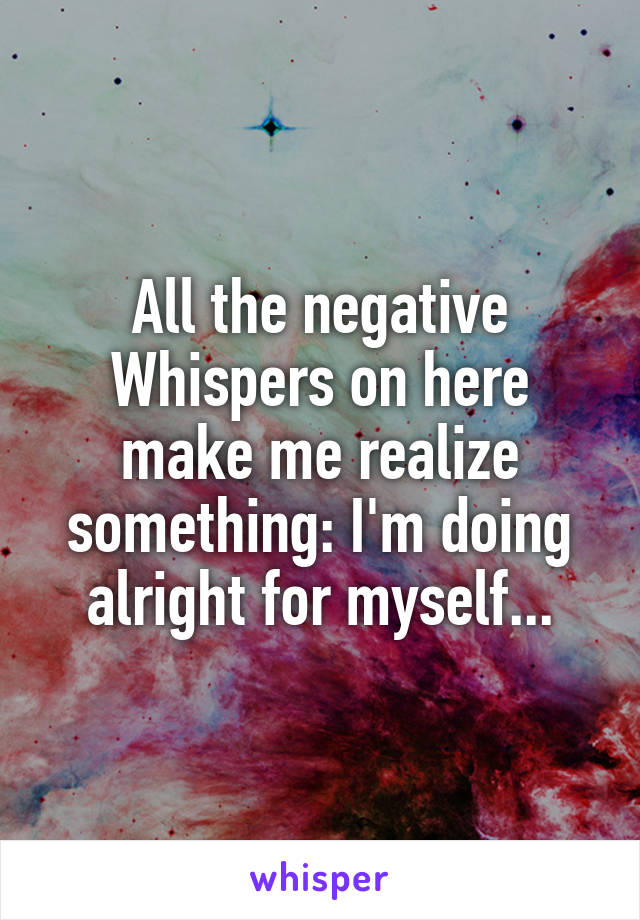 All the negative Whispers on here make me realize something: I'm doing alright for myself...