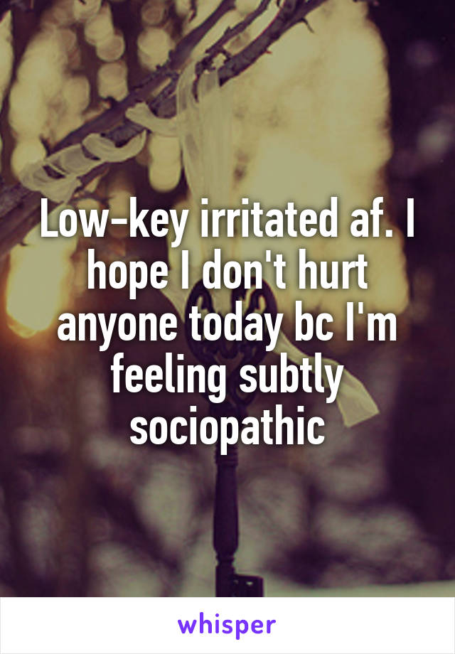 Low-key irritated af. I hope I don't hurt anyone today bc I'm feeling subtly sociopathic