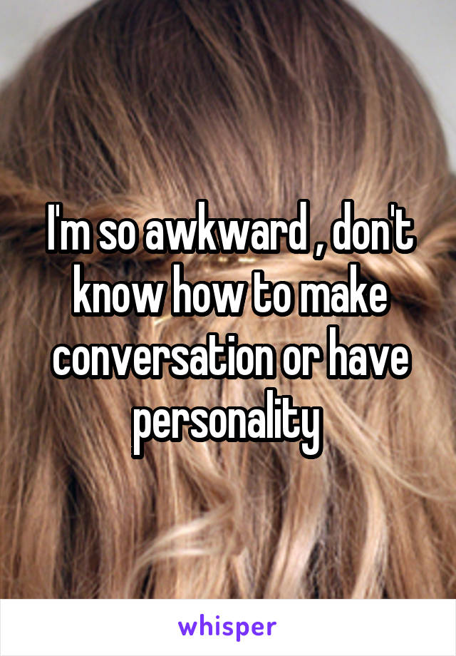 I'm so awkward , don't know how to make conversation or have personality 