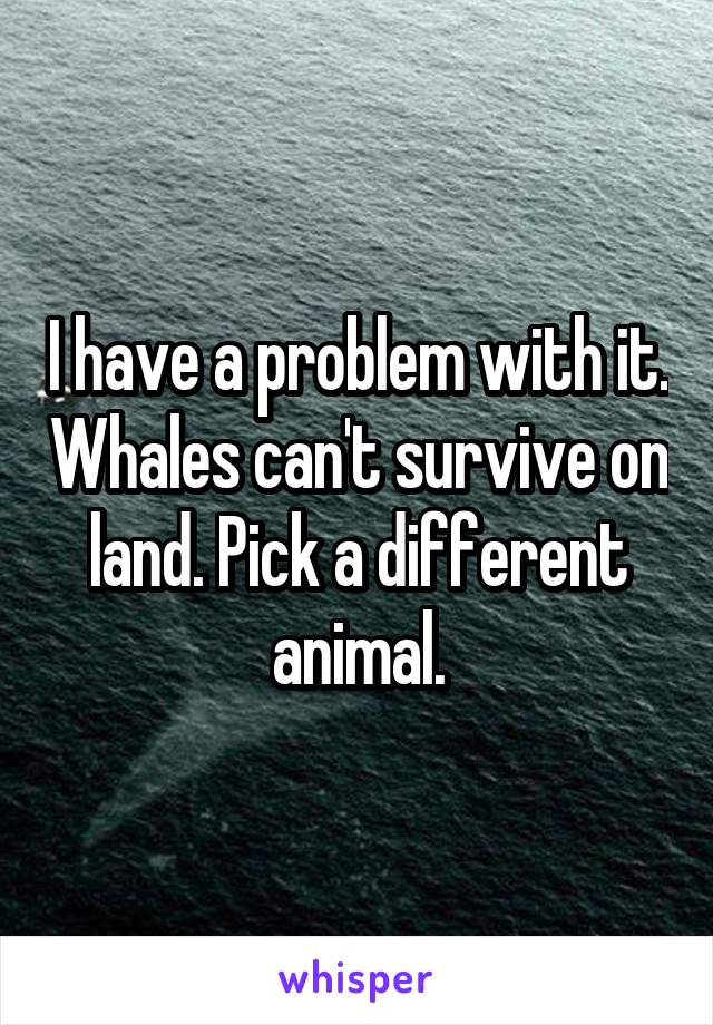 I have a problem with it. Whales can't survive on land. Pick a different animal.